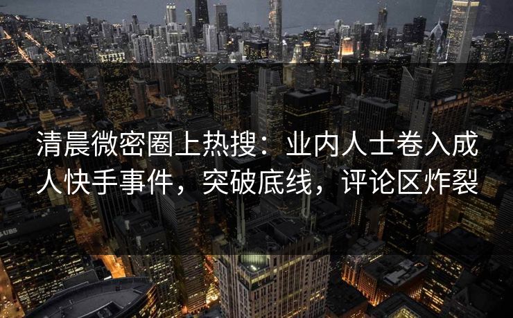 清晨微密圈上热搜：业内人士卷入成人快手事件，突破底线，评论区炸裂