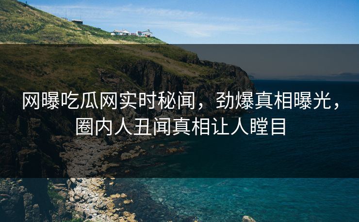 网曝吃瓜网实时秘闻，劲爆真相曝光，圈内人丑闻真相让人瞠目