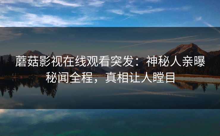 蘑菇影视在线观看突发：神秘人亲曝秘闻全程，真相让人瞠目