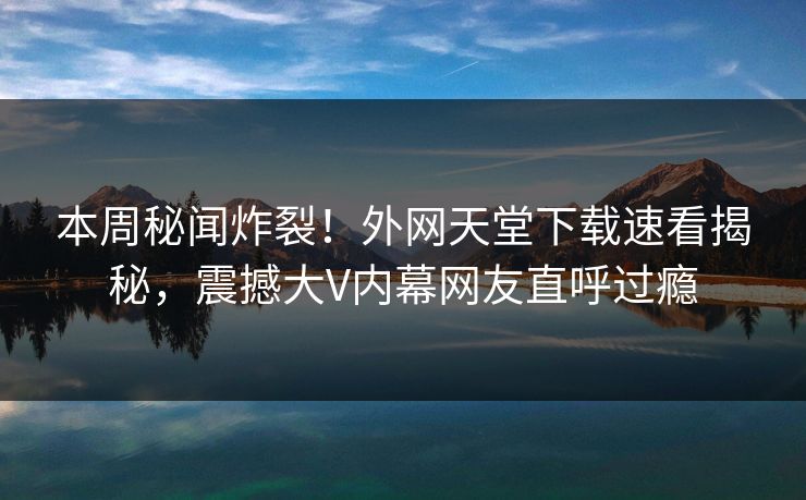 本周秘闻炸裂！外网天堂下载速看揭秘，震撼大V内幕网友直呼过瘾