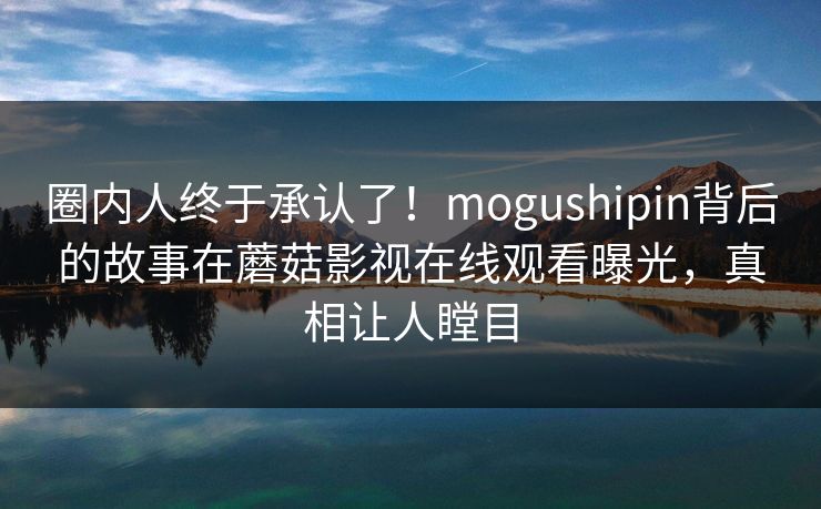 圈内人终于承认了！mogushipin背后的故事在蘑菇影视在线观看曝光，真相让人瞠目
