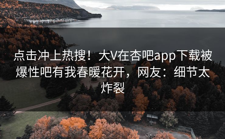 点击冲上热搜！大V在杏吧app下载被爆性吧有我春暖花开，网友：细节太炸裂