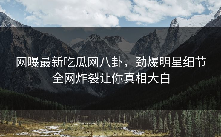 网曝最新吃瓜网八卦，劲爆明星细节全网炸裂让你真相大白