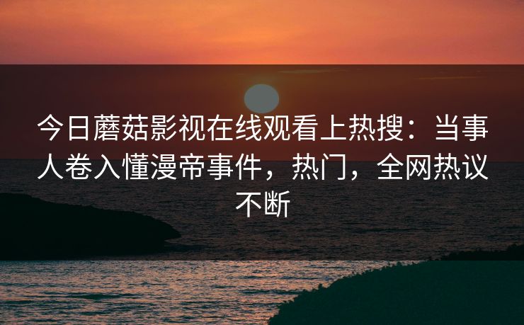 今日蘑菇影视在线观看上热搜：当事人卷入懂漫帝事件，热门，全网热议不断