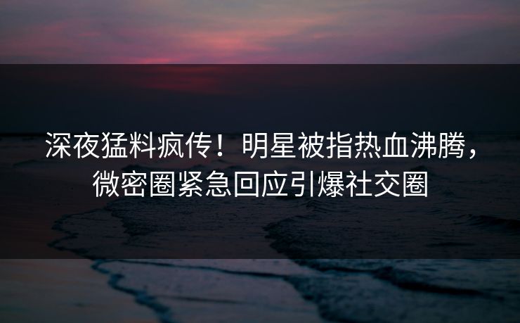 深夜猛料疯传!明星被指热血沸腾,微密圈紧急回应引爆社交圈 深夜猛料疯传!明星被指热血沸腾,微密圈紧急回应引爆社交圈