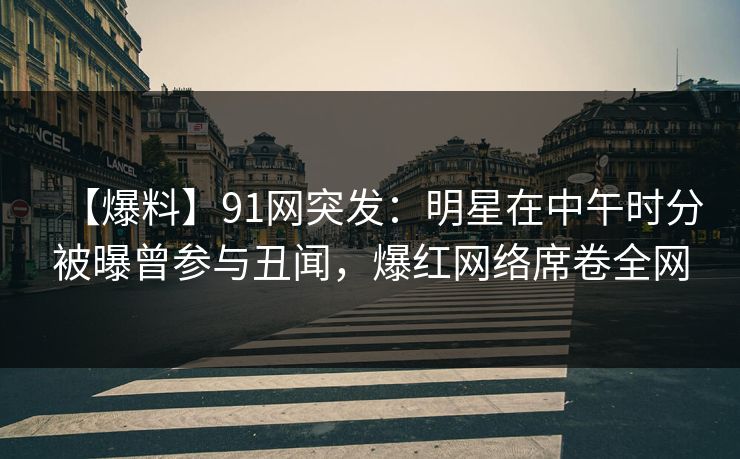 【爆料】91网突发：明星在中午时分被曝曾参与丑闻，爆红网络席卷全网