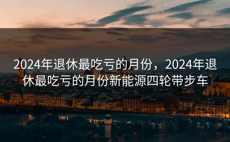 2024年退休最吃亏的月份,2024年退休最吃亏的月份新能源四轮带步车 2024年退休最吃亏的月份,2024年退休最吃亏的月份新能源四轮带步车