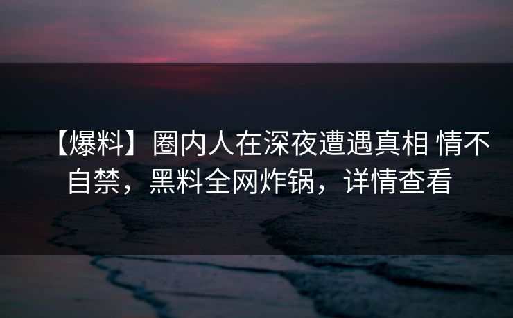 【爆料】圈内人在深夜遭遇真相 情不自禁，黑料全网炸锅，详情查看
