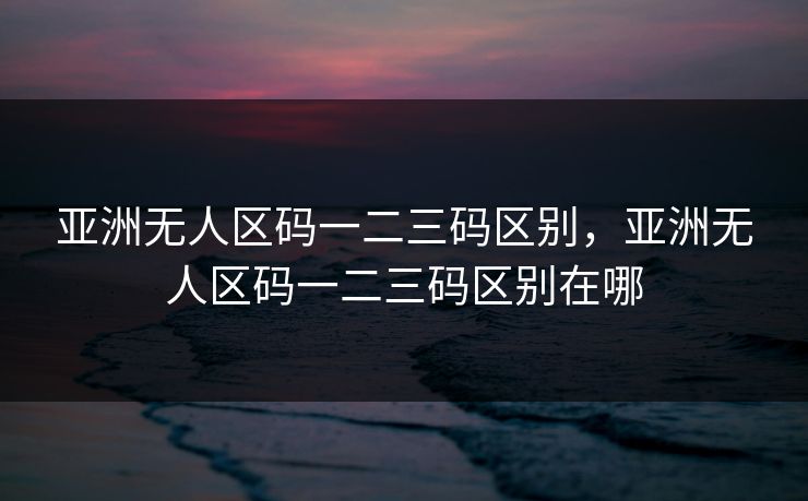 亚洲无人区码一二三码区别，亚洲无人区码一二三码区别在哪