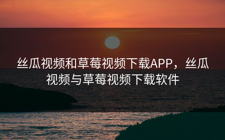 丝瓜视频和草莓视频下载APP，丝瓜视频与草莓视频下载软件