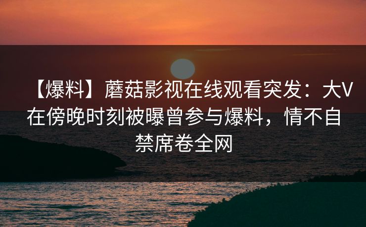 【爆料】蘑菇影视在线观看突发：大V在傍晚时刻被曝曾参与爆料，情不自禁席卷全网
