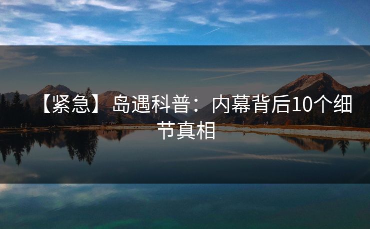 【紧急】岛遇科普:内幕背后10个细节真相 【紧急】岛遇科普:内幕背后10个细节真相