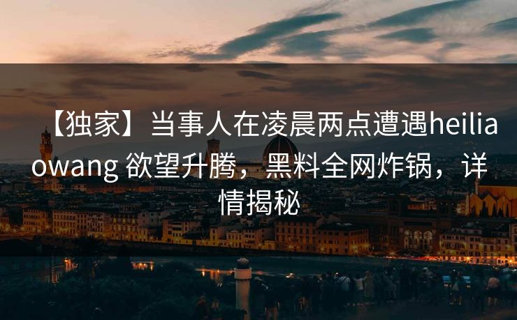 【独家】当事人在凌晨两点遭遇heiliaowang 欲望升腾,黑料全网炸锅,详情揭秘 【独家】当事人在凌晨两点遭遇heiliaowang 欲望升腾,黑料全网炸锅,详情揭秘