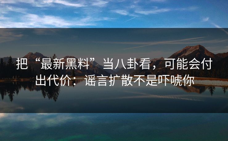 把“最新黑料”当八卦看，可能会付出代价：谣言扩散不是吓唬你