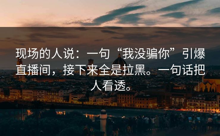 现场的人说：一句“我没骗你”引爆直播间，接下来全是拉黑。一句话把人看透。