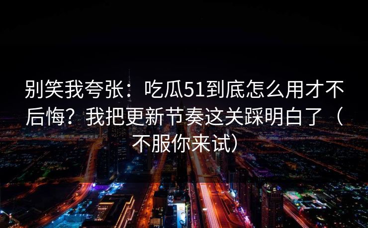 别笑我夸张：吃瓜51到底怎么用才不后悔？我把更新节奏这关踩明白了（不服你来试）