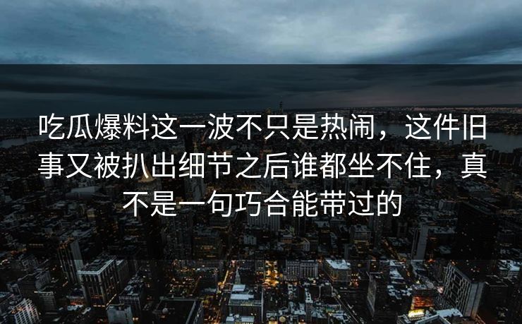 吃瓜爆料这一波不只是热闹，这件旧事又被扒出细节之后谁都坐不住，真不是一句巧合能带过的